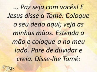 ... Paz seja com vocês! E
Jesus disse a Tomé: Coloque
o seu dedo aqui; veja as
minhas mãos. Estenda a
mão e coloque-a no meu
lado. Pare de duvidar e
creia. Disse-lhe Tomé:
 