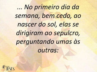 ... No primeiro dia da
semana, bem cedo, ao
nascer do sol, elas se
dirigiram ao sepulcro,
perguntando umas às
outras:
 