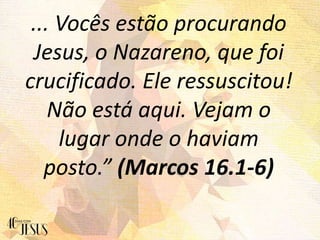 ... Vocês estão procurando
Jesus, o Nazareno, que foi
crucificado. Ele ressuscitou!
Não está aqui. Vejam o
lugar onde o haviam
posto.” (Marcos 16.1-6)
 