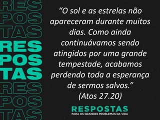 “O sol e as estrelas não
apareceram durante muitos
dias. Como ainda
continuávamos sendo
atingidos por uma grande
tempestade, acabamos
perdendo toda a esperança
de sermos salvos.”
(Atos 27.20)
 