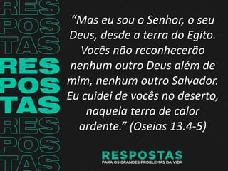 “Mas eu sou o Senhor, o seu
Deus, desde a terra do Egito.
Vocês não reconhecerão
nenhum outro Deus além de
mim, nenhum outro Salvador.
Eu cuidei de vocês no deserto,
naquela terra de calor
ardente.” (Oseias 13.4-5)
 
