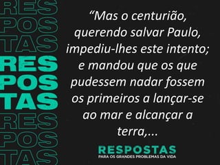 “Mas o centurião,
querendo salvar Paulo,
impediu-lhes este intento;
e mandou que os que
pudessem nadar fossem
os primeiros a lançar-se
ao mar e alcançar a
terra,...
 