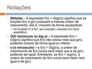 Notações


Θ(theta) – A expressão f(n) = Θ(g(n)) significa que as
funções f(n) e g(n) possuem a mesma ordem de
crescimento, isto é, crescem de forma equiparável.






As funções n2 e 5n2, por exemplo, crescem em ritmo
quadrático.

O(O maiúsculo ou big o) – A expressão f(n) =
O(g(n)) significa que f(n) não cresce mais que g(n),
podendo crescer de forma igual ou inferior.
o (o minúsculo) – e f(n) = O(g(n)), a ordem de
crescimento de f(n) nunca será maior que a de g(n),
podendo ser igual. Entretanto, se f(n) = o(g(n)), a
ordem de crescimento de f(n) nunca será maior nem
igual à de g(n)

 