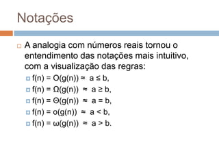 Notações


A analogia com números reais tornou o
entendimento das notações mais intuitivo,
com a visualização das regras:
 f(n)

= O(g(n)) ≈ a ≤ b,
 f(n) = Ω(g(n)) ≈ a ≥ b,
 f(n) = Θ(g(n)) ≈ a = b,
 f(n) = o(g(n)) ≈ a < b,
 f(n) = ω(g(n)) ≈ a > b.

 