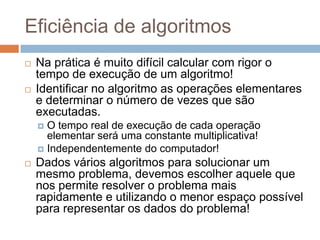 Eficiência de algoritmos




Na prática é muito difícil calcular com rigor o
tempo de execução de um algoritmo!
Identificar no algoritmo as operações elementares
e determinar o número de vezes que são
executadas.
O tempo real de execução de cada operação
elementar será uma constante multiplicativa!
 Independentemente do computador!




Dados vários algoritmos para solucionar um
mesmo problema, devemos escolher aquele que
nos permite resolver o problema mais
rapidamente e utilizando o menor espaço possível
para representar os dados do problema!

 