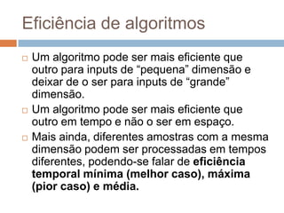 Eficiência de algoritmos






Um algoritmo pode ser mais eficiente que
outro para inputs de “pequena” dimensão e
deixar de o ser para inputs de “grande”
dimensão.
Um algoritmo pode ser mais eficiente que
outro em tempo e não o ser em espaço.
Mais ainda, diferentes amostras com a mesma
dimensão podem ser processadas em tempos
diferentes, podendo-se falar de eficiência
temporal mínima (melhor caso), máxima
(pior caso) e média.

 
