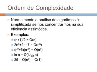 Ordem de Complexidade




Normalmente a análise de algoritmos é
simplificada se nos concentrarmos na sua
eficiência assintótica.
Exemplos:
 (n+1)/2

= O(n)
 2n3+2n -7 = O(n3)
 (n2+5)(n-3) = O(n3)
 ln n = O(log2 n)
 25 = O(n0) = O(1)

 