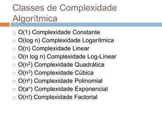 Classes de Complexidade
Algorítmica











O(1) Complexidade Constante
O(log n) Complexidade Logarítmica
O(n) Complexidade Linear
O(n log n) Complexidade Log-Linear
O(n2) Complexidade Quadrática
O(n3) Complexidade Cúbica
O(nk) Complexidade Polinomial
O(an) Complexidade Exponencial
O(n!) Complexidade Factorial

 