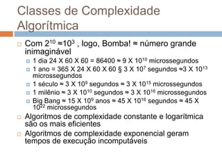 Classes de Complexidade
Algorítmica


Com 210 ≈103 , logo, Bomba! ≈ número grande
inimaginável










1 dia 24 X 60 X 60 = 86400 ≈ 9 X 1010 microssegundos
1 ano = 365 X 24 X 60 X 60 § 3 X 107 segundos ≈3 X 1013
microssegundos
1 século ≈ 3 X 109 segundos ≈ 3 X 1015 microssegundos
1 milênio ≈ 3 X 1010 segundos ≈ 3 X 1016 microssegundos
Big Bang ≈ 15 X 109 anos ≈ 45 X 1016 segundos ≈ 45 X
1022 microssegundos

Algoritmos de complexidade constante e logarítmica
são os mais eficientes
Algoritmos de complexidade exponencial geram
tempos de execução incomputáveis

 