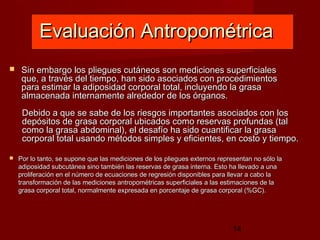 Evaluación Antropométrica
    Sin embargo los pliegues cutáneos son mediciones superficiales
     que, a través del tiempo, han sido asociados con procedimientos
     para estimar la adiposidad corporal total, incluyendo la grasa
     almacenada internamente alrededor de los órganos.
     Debido a que se sabe de los riesgos importantes asociados con los
     depósitos de grasa corporal ubicados como reservas profundas (tal
     como la grasa abdominal), el desafío ha sido cuantificar la grasa
     corporal total usando métodos simples y eficientes, en costo y tiempo.

   Por lo tanto, se supone que las mediciones de los pliegues externos representan no sólo la
    adiposidad subcutánea sino también las reservas de grasa interna. Esto ha llevado a una
    proliferación en el número de ecuaciones de regresión disponibles para llevar a cabo la
    transformación de las mediciones antropométricas superficiales a las estimaciones de la
    grasa corporal total, normalmente expresada en porcentaje de grasa corporal (%GC).




                                                                             14
 