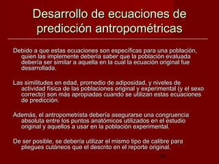 Desarrollo de ecuaciones de
       predicción antropométricas
Debido a que estas ecuaciones son específicas para una población,
  quien las implemente debería saber que la población evaluada
  debería ser similar a aquella en la cual la ecuación original fue
  desarrollada.

Las similitudes en edad, promedio de adiposidad, y niveles de
  actividad física de las poblaciones original y experimental (y el sexo
  correcto) son más apropiadas cuando se utilizan estas ecuaciones
  de predicción.

Además, el antropometrista debería asegurarse una congruencia
  absoluta entre los puntos anatómicos utilizados en el estudio
  original y aquellos a usar en la población experimental.

De ser posible, se debería utilizar el mismo tipo de calibre para
  pliegues cutáneos que el descrito en el reporte original.
                                                       16
 