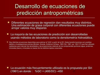Desarrollo de ecuaciones de
           predicción antropométricas
      Diferentes ecuaciones de regresión dan resultados muy distintos.
       Una estimación de grasa corporal con diferentes ecuaciones puede
       arrojar valores muy dispares

     La mayoría de las ecuaciones de predicción son desarrolladas
      usando métodos de laboratorio como la densitometría hidrostática.
   Hay distintas ecuaciones disponibles para estimar el %GC a partir de la DC. Estas transformaciones son posibles
    debido a investigaciones previas (Brozek, Grande, Anderson & Keys, 1963; Siri, 1961; pp. 108-117) que han utilizado
    cadáveres para calcular las densidades y las proporciones relativas de los componentes químicos (agua, proteínas,
    minerales óseos y minerales no óseos) de los distintos tejidos corporales.




     La ecuación más frecuentemente utilizada es la propuesta por Siri
      (1961) en donde : %GC = (495/DC) –450            17
 