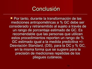 Conclusión
  Por tanto, durante la transformación de las
 mediciones antropométricas a % GC debe ser
considerado y retransmitido al sujeto a través de
  un rango de porcentaje estimado de GC. Es
  recomendable que las personas que utilicen
 estos procedimientos reporten un rango de %
  GC estimado igual a la medida predicitiva +/-
Desviación Standard, (DS), para la DC y % GC,
   en la misma forma que se sugiere para la
    precisión de mediciones repetidas de los
               pliegues cutáneos.

                                    19
 