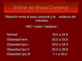 Índice de Masa Corporal
Relación entre el peso corporal y la    estatura del
                     individuo.
              IMC = peso / estatura 2

 Normal                          18,5 a 24,9
 Obesidad leve                   25,0 a 29,9
 Obesidad tipo I                 30,0 a 34,9
 Obesidad tipo II                35,0 a 39,9
 Obesidad tipo III               > = a 40,0
                                        4
 