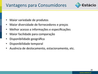 Vantagens	
  para	
  Consumidores	
  

•    Maior	
  variedade	
  de	
  produtos	
  
•    Maior	
  diversidade	
  de	
  fornecedores	
  e	
  preços	
  
•    Melhor	
  acesso	
  a	
  informações	
  e	
  especiﬁcações	
  
•    Maior	
  facilidade	
  para	
  comparação	
  
•    Disponibilidade	
  geográﬁca	
  
•    Disponibilidade	
  temporal	
  
•    Ausência	
  de	
  deslocamento,	
  estacionamento,	
  etc.	
  




                                                                      20	
  
 