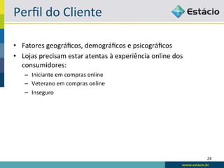 Perﬁl	
  do	
  Cliente	
  

•  Fatores	
  geográﬁcos,	
  demográﬁcos	
  e	
  psicográﬁcos	
  
•  Lojas	
  precisam	
  estar	
  atentas	
  à	
  experiência	
  online	
  dos	
  
   consumidores:	
  
     –  Iniciante	
  em	
  compras	
  online	
  
     –  Veterano	
  em	
  compras	
  online	
  
     –  Inseguro	
  




                                                                                    24	
  
 