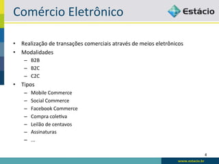 Comércio	
  Eletrônico	
  

•  Realização	
  de	
  transações	
  comerciais	
  através	
  de	
  meios	
  eletrônicos	
  
•  Modalidades	
  
     –  B2B	
  
     –  B2C	
  
     –  C2C	
  
•  Tipos	
  
     –    Mobile	
  Commerce	
  
     –    Social	
  Commerce	
  
     –    Facebook	
  Commerce	
  
     –    Compra	
  coleBva	
  
     –    Leilão	
  de	
  centavos	
  
     –    Assinaturas	
  
     –    ...	
  

                                                                                               4	
  
 