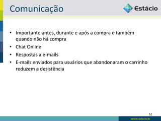 Comunicação	
  

•  Importante	
  antes,	
  durante	
  e	
  após	
  a	
  compra	
  e	
  também	
  
   quando	
  não	
  há	
  compra	
  
•  Chat	
  Online	
  
•  Respostas	
  a	
  e-­‐mails	
  
•  E-­‐mails	
  enviados	
  para	
  usuários	
  que	
  abandonaram	
  o	
  carrinho	
  
   reduzem	
  a	
  desistência	
  




                                                                                          52	
  
 