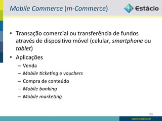 Mobile	
  Commerce	
  (m-­‐Commerce)	
  


•  Transação	
  comercial	
  ou	
  transferência	
  de	
  fundos	
  
   através	
  de	
  disposiBvo	
  móvel	
  (celular,	
  smartphone	
  ou	
  
   tablet)	
  
•  Aplicações	
  
    –  Venda	
  
    –  Mobile	
  4cke4ng	
  e	
  vouchers	
  
    –  Compra	
  de	
  conteúdo	
  
    –  Mobile	
  banking	
  
    –  Mobile	
  marke4ng	
  


                                                                          65
 