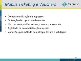 Mobile	
  Ticke4ng	
  e	
  Vouchers	
  

•    Compra	
  e	
  uBlização	
  de	
  ingressos	
  
•    Obtenção	
  de	
  cupons	
  de	
  desconto	
  
•    Uso	
  por	
  companhias	
  aéreas,	
  cinemas,	
  shows,	
  etc.	
  
•    Agilidade	
  na	
  comercialização	
  e	
  acesso	
  
•    Variações	
  por	
  método	
  de	
  entrega,	
  leitura	
  e	
  validação	
  




                                                                                     70	
  
 