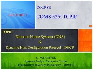 1
Domain Name System (DNS)
&
K. PALANIVEL
Systems Analyst, Computer Centre
Pondicherry University, Puducherry – 605014.
LECTURE 7
COMS 525: TCPIP
COURSE
TOPIC
Dynamic Host Configuration Protocol - DHCP
 