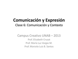 Comunicación y Expresión
Clase 6: Comunicación y Contexto


 Campus Creativo UNAB – 2013
         Prof. Elizabeth Cruzat
       Prof. María Luz Vargas M.
      Prof. Marcelo Luis B. Santos
 