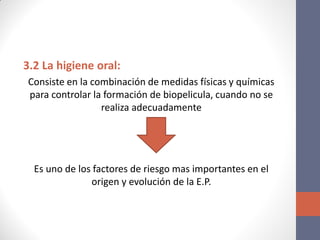 3.2 La higiene oral:
Consiste en la combinación de medidas físicas y químicas
para controlar la formación de biopelicula, cuando no se
realiza adecuadamente
Es uno de los factores de riesgo mas importantes en el
origen y evolución de la E.P.
 