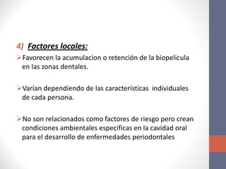 4) Factores locales:
Favorecen la acumulacion o retención de la biopelicula
en las zonas dentales.
Varían dependiendo de las características individuales
de cada persona.
No son relacionados como factores de riesgo pero crean
condiciones ambientales especificas en la cavidad oral
para el desarrollo de enfermedades periodontales
 
