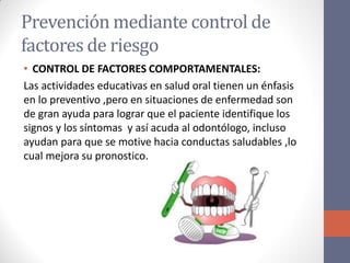 Prevención mediante control de
factores de riesgo
• CONTROL DE FACTORES COMPORTAMENTALES:
Las actividades educativas en salud oral tienen un énfasis
en lo preventivo ,pero en situaciones de enfermedad son
de gran ayuda para lograr que el paciente identifique los
signos y los síntomas y así acuda al odontólogo, incluso
ayudan para que se motive hacia conductas saludables ,lo
cual mejora su pronostico.
 