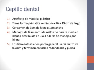 Cepillo dental
1) Artefacto de material plástico
2) Tiene forma primatica o cilíndrica 16 a 19 cm de largo
3) Cerdamen de 3cm de largo x 1cm ancho
4) Manojos de filamentos de nailon de dureza media o
blanda distribuida en 3 o 4 hileras de manojos por
hilera
5) Los filamentos tienen por lo general un diámetro de
0,2mm y terminan en forma redondeada y pulida
 