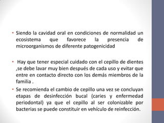 • Siendo la cavidad oral en condiciones de normalidad un
ecosistema que favorece la presencia de
microorganismos de diferente patogenicidad
• Hay que tener especial cuidado con el cepillo de dientes
,se debe lavar muy bien después de cada uso y evitar que
entre en contacto directo con los demás miembros de la
familia .
• Se recomienda el cambio de cepillo una vez se concluyan
etapas de desinfección bucal (caries y enfermedad
periodontal) ya que el cepillo al ser colonizable por
bacterias se puede constituir en vehículo de reinfección.
 