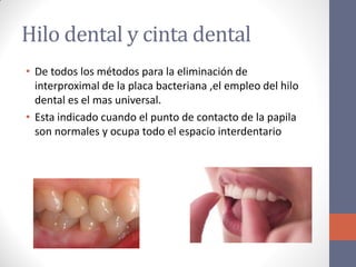 Hilo dental y cinta dental
• De todos los métodos para la eliminación de
interproximal de la placa bacteriana ,el empleo del hilo
dental es el mas universal.
• Esta indicado cuando el punto de contacto de la papila
son normales y ocupa todo el espacio interdentario
 