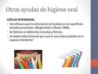 Otras ayudas de higiene oral
CEPILLO INTERDENTAL
• Son eficaces para la eliminación de la placa en las superficies
dentales proximales (Bergenholtz y Olsson 1984).
• Se fabrican en diferentes tamaños y formas
• Se deben seleccionar de que cace lo mas exacto posible en el
espacio interdental
 