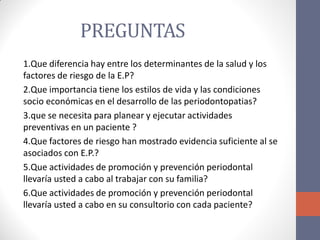 PREGUNTAS
1.Que diferencia hay entre los determinantes de la salud y los
factores de riesgo de la E.P?
2.Que importancia tiene los estilos de vida y las condiciones
socio económicas en el desarrollo de las periodontopatias?
3.que se necesita para planear y ejecutar actividades
preventivas en un paciente ?
4.Que factores de riesgo han mostrado evidencia suficiente al se
asociados con E.P.?
5.Que actividades de promoción y prevención periodontal
llevaría usted a cabo al trabajar con su familia?
6.Que actividades de promoción y prevención periodontal
llevaría usted a cabo en su consultorio con cada paciente?
 