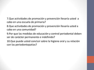 7.Que actividades de promoción y prevención llevaría usted a
cabo en una escuela de primaria?
8.Que actividades de promoción y prevención llevaría usted a
cabo en una comunidad?
9.Por que las medidas de educación y control periodontal deben
ser de carácter permanente e indefinido?
10.Que puede usted concluir sobre la higiene oral y su relación
con las periodontopatias?
 