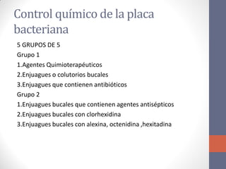 Control químico de la placa
bacteriana
5 GRUPOS DE 5
Grupo 1
1.Agentes Quimioterapéuticos
2.Enjuagues o colutorios bucales
3.Enjuagues que contienen antibióticos
Grupo 2
1.Enjuagues bucales que contienen agentes antisépticos
2.Enjuagues bucales con clorhexidina
3.Enjuagues bucales con alexina, octenidina ,hexitadina
 