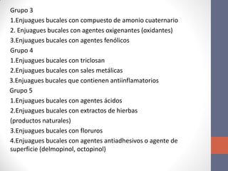 Grupo 3
1.Enjuagues bucales con compuesto de amonio cuaternario
2. Enjuagues bucales con agentes oxigenantes (oxidantes)
3.Enjuagues bucales con agentes fenólicos
Grupo 4
1.Enjuagues bucales con triclosan
2.Enjuagues bucales con sales metálicas
3.Enjuagues bucales que contienen antiinflamatorios
Grupo 5
1.Enjuagues bucales con agentes ácidos
2.Enjuagues bucales con extractos de hierbas
(productos naturales)
3.Enjuagues bucales con floruros
4.Enjuagues bucales con agentes antiadhesivos o agente de
superficie (delmopinol, octopinol)
 