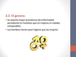 2.3 El genero:
 Se reporta mayor prevalencia de enfermedad
periodontal en hombres que en mujeres en edades
comparables.
 Los hombres tienen peor higiene que las mujeres
 
