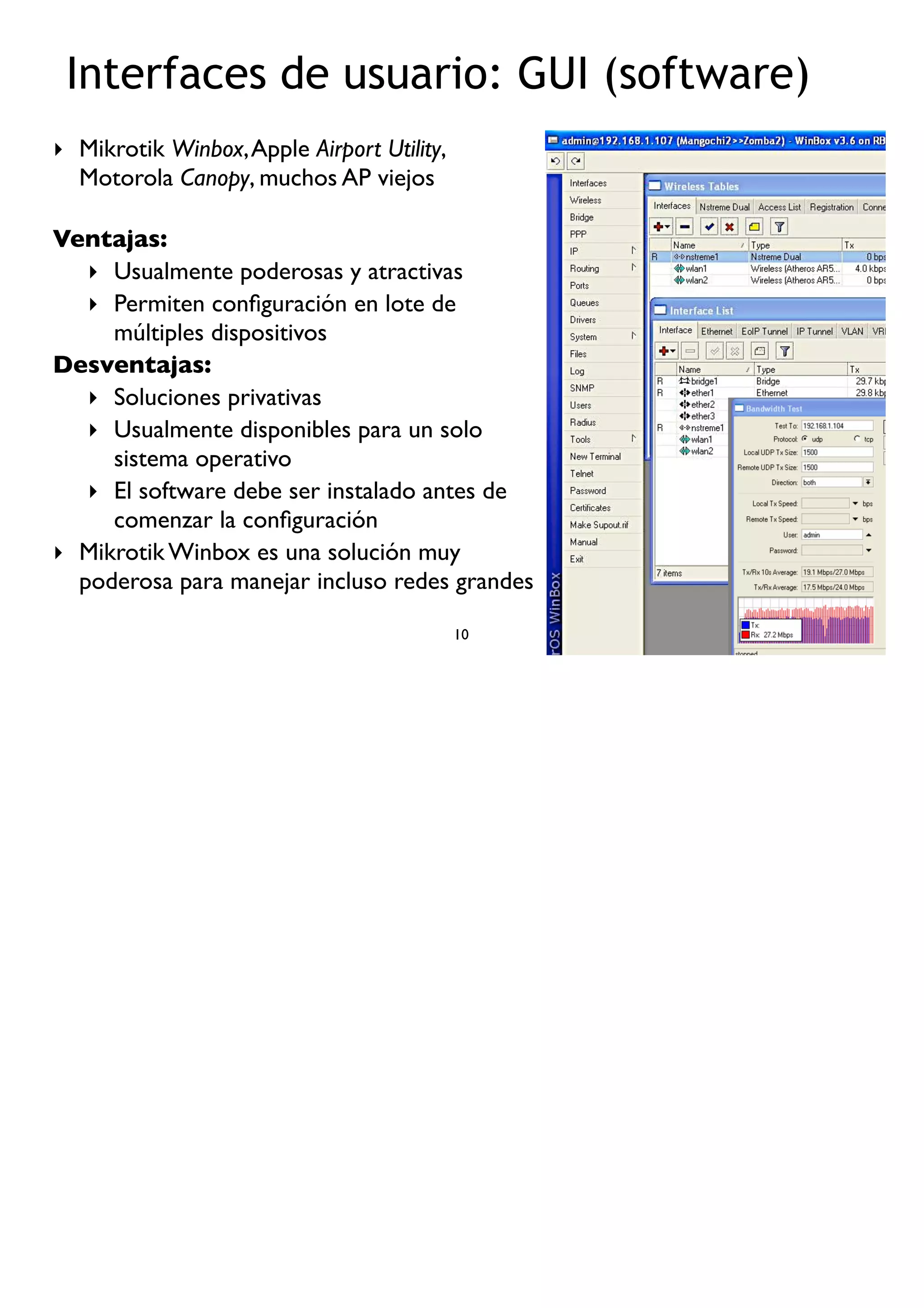 ‣ Mikrotik Winbox,Apple Airport Utility,
Motorola Canopy, muchos AP viejos
Ventajas:
‣ Usualmente poderosas y atractivas
‣ Permiten conﬁguración en lote de
múltiples dispositivos
Desventajas:
‣ Soluciones privativas
‣ Usualmente disponibles para un solo
sistema operativo
‣ El software debe ser instalado antes de
comenzar la conﬁguración
‣ Mikrotik Winbox es una solución muy
poderosa para manejar incluso redes grandes
10
Interfaces de usuario: GUI (software)
 