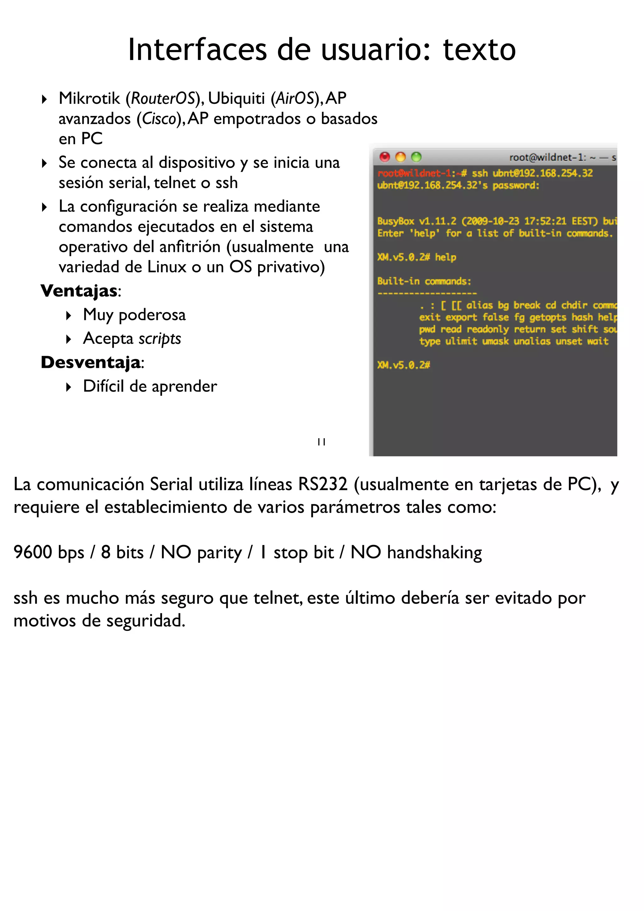 Interfaces de usuario: texto
‣ Mikrotik (RouterOS), Ubiquiti (AirOS),AP
avanzados (Cisco),AP empotrados o basados
en PC
‣ Se conecta al dispositivo y se inicia una
sesión serial, telnet o ssh
‣ La conﬁguración se realiza mediante
comandos ejecutados en el sistema
operativo del anﬁtrión (usualmente una
variedad de Linux o un OS privativo)
Ventajas:
‣ Muy poderosa
‣ Acepta scripts
Desventaja:
‣ Difícil de aprender
11
La comunicación Serial utiliza líneas RS232 (usualmente en tarjetas de PC), y
requiere el establecimiento de varios parámetros tales como:
9600 bps / 8 bits / NO parity / 1 stop bit / NO handshaking
ssh es mucho más seguro que telnet, este último debería ser evitado por
motivos de seguridad.
 