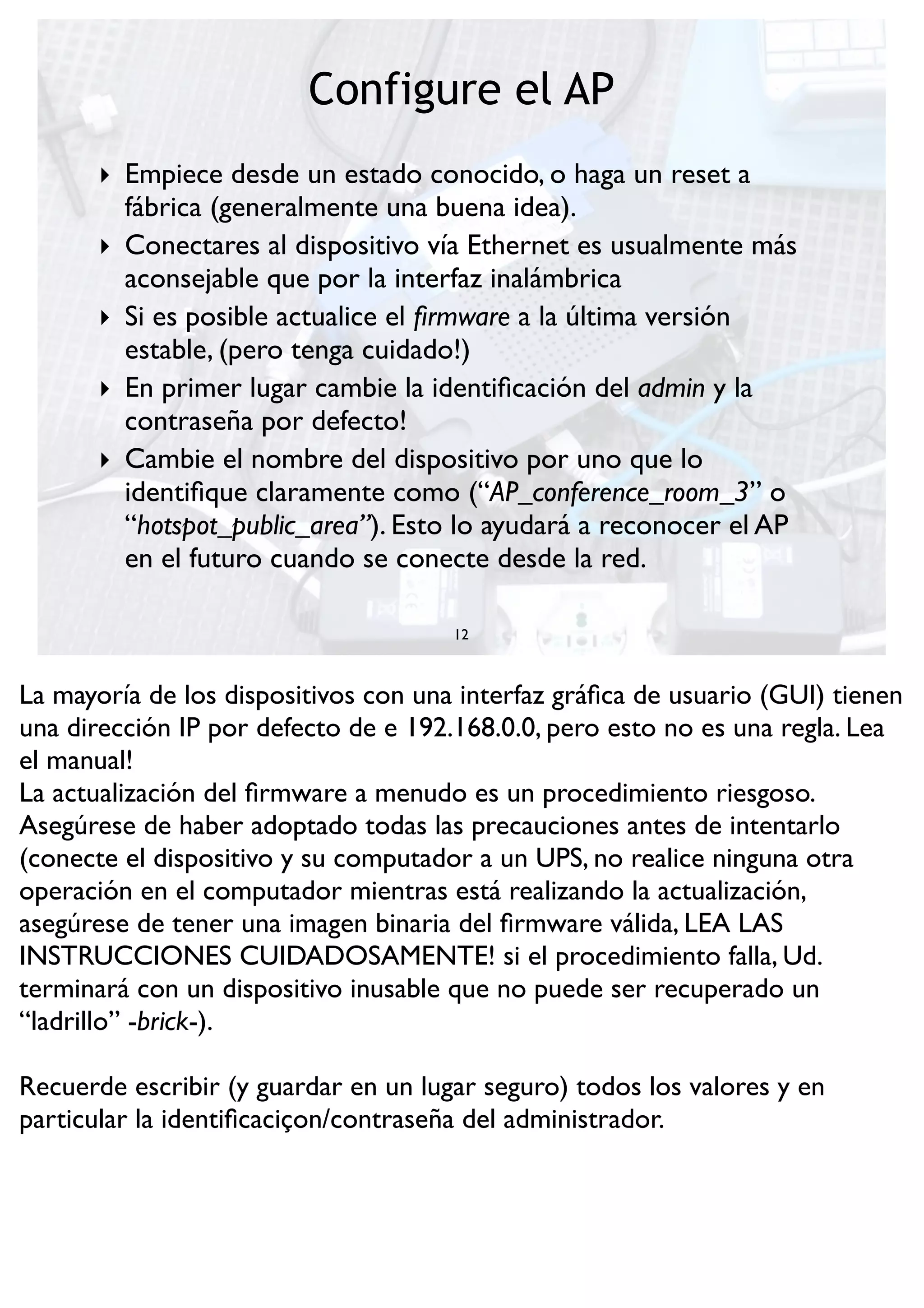 Configure el AP
12
‣ Empiece desde un estado conocido, o haga un reset a
fábrica (generalmente una buena idea).
‣ Conectares al dispositivo vía Ethernet es usualmente más
aconsejable que por la interfaz inalámbrica
‣ Si es posible actualice el ﬁrmware a la última versión
estable, (pero tenga cuidado!)
‣ En primer lugar cambie la identiﬁcación del admin y la
contraseña por defecto!
‣ Cambie el nombre del dispositivo por uno que lo
identiﬁque claramente como (“AP_conference_room_3” o
“hotspot_public_area”). Esto lo ayudará a reconocer el AP
en el futuro cuando se conecte desde la red.
La mayoría de los dispositivos con una interfaz gráﬁca de usuario (GUI) tienen
una dirección IP por defecto de e 192.168.0.0, pero esto no es una regla. Lea
el manual!
La actualización del ﬁrmware a menudo es un procedimiento riesgoso.
Asegúrese de haber adoptado todas las precauciones antes de intentarlo
(conecte el dispositivo y su computador a un UPS, no realice ninguna otra
operación en el computador mientras está realizando la actualización,
asegúrese de tener una imagen binaria del ﬁrmware válida, LEA LAS
INSTRUCCIONES CUIDADOSAMENTE! si el procedimiento falla, Ud.
terminará con un dispositivo inusable que no puede ser recuperado un
“ladrillo” -brick-).
Recuerde escribir (y guardar en un lugar seguro) todos los valores y en
particular la identiﬁcaciçon/contraseña del administrador.
 