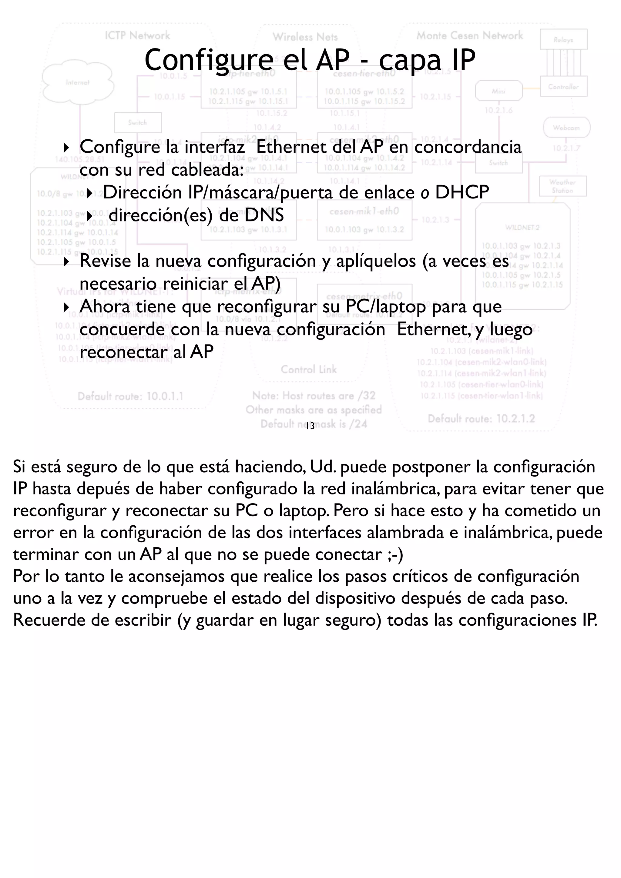 Configure el AP - capa IP
13
‣ Conﬁgure la interfaz Ethernet del AP en concordancia
con su red cableada:
‣ Dirección IP/máscara/puerta de enlace o DHCP
‣ dirección(es) de DNS
‣ Revise la nueva conﬁguración y aplíquelos (a veces es
necesario reiniciar el AP)
‣ Ahora tiene que reconﬁgurar su PC/laptop para que
concuerde con la nueva conﬁguración Ethernet, y luego
reconectar al AP
Si está seguro de lo que está haciendo, Ud. puede postponer la conﬁguración
IP hasta depués de haber conﬁgurado la red inalámbrica, para evitar tener que
reconﬁgurar y reconectar su PC o laptop. Pero si hace esto y ha cometido un
error en la conﬁguración de las dos interfaces alambrada e inalámbrica, puede
terminar con un AP al que no se puede conectar ;-)
Por lo tanto le aconsejamos que realice los pasos críticos de conﬁguración
uno a la vez y compruebe el estado del dispositivo después de cada paso.
Recuerde de escribir (y guardar en lugar seguro) todas las conﬁguraciones IP.
 