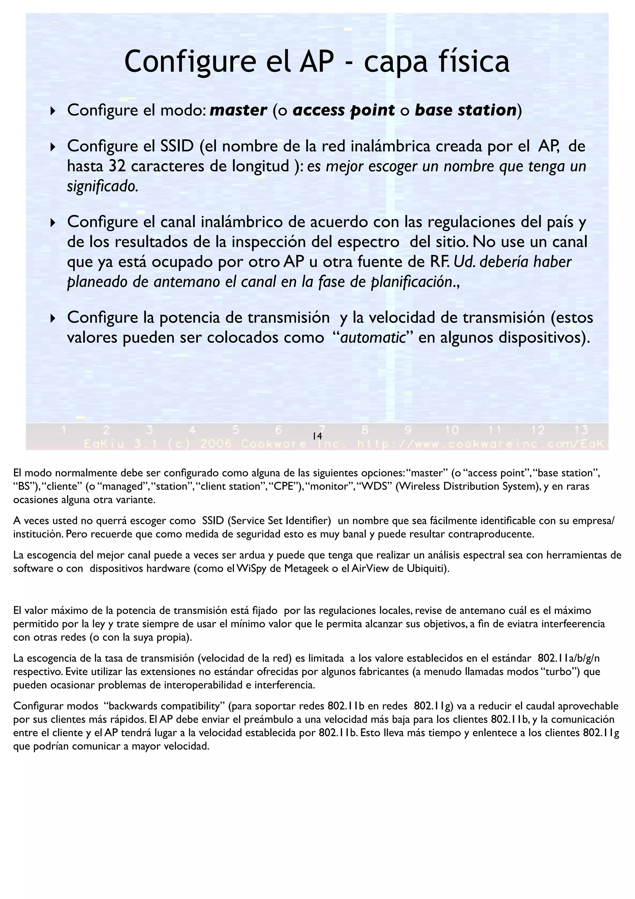 Configure el AP - capa física
14
‣ Conﬁgure el modo: master (o access point o base station)
‣ Conﬁgure el SSID (el nombre de la red inalámbrica creada por el AP, de
hasta 32 caracteres de longitud ): es mejor escoger un nombre que tenga un
signiﬁcado.
‣ Conﬁgure el canal inalámbrico de acuerdo con las regulaciones del país y
de los resultados de la inspección del espectro del sitio. No use un canal
que ya está ocupado por otro AP u otra fuente de RF. Ud. debería haber
planeado de antemano el canal en la fase de planiﬁcación.,
‣ Conﬁgure la potencia de transmisión y la velocidad de transmisión (estos
valores pueden ser colocados como “automatic” en algunos dispositivos).
El modo normalmente debe ser conﬁgurado como alguna de las siguientes opciones:“master” (o “access point”,“base station”,
“BS”),“cliente” (o “managed”,“station”,“client station”,“CPE”),“monitor”,“WDS” (Wireless Distribution System), y en raras
ocasiones alguna otra variante.
A veces usted no querrá escoger como SSID (Service Set Identiﬁer) un nombre que sea fácilmente identiﬁcable con su empresa/
institución. Pero recuerde que como medida de seguridad esto es muy banal y puede resultar contraproducente.
La escogencia del mejor canal puede a veces ser ardua y puede que tenga que realizar un análisis espectral sea con herramientas de
software o con dispositivos hardware (como el WiSpy de Metageek o el AirView de Ubiquiti).
El valor máximo de la potencia de transmisión está ﬁjado por las regulaciones locales, revise de antemano cuál es el máximo
permitido por la ley y trate siempre de usar el mínimo valor que le permita alcanzar sus objetivos, a ﬁn de eviatra interfeerencia
con otras redes (o con la suya propia).
La escogencia de la tasa de transmisión (velocidad de la red) es limitada a los valore establecidos en el estándar 802.11a/b/g/n
respectivo. Evite utilizar las extensiones no estándar ofrecidas por algunos fabricantes (a menudo llamadas modos “turbo”) que
pueden ocasionar problemas de interoperabilidad e interferencia.
Conﬁgurar modos “backwards compatibility” (para soportar redes 802.11b en redes 802.11g) va a reducir el caudal aprovechable
por sus clientes más rápidos. El AP debe enviar el preámbulo a una velocidad más baja para los clientes 802.11b, y la comunicación
entre el cliente y el AP tendrá lugar a la velocidad establecida por 802.11b. Esto lleva más tiempo y enlentece a los clientes 802.11g
que podrían comunicar a mayor velocidad.
 