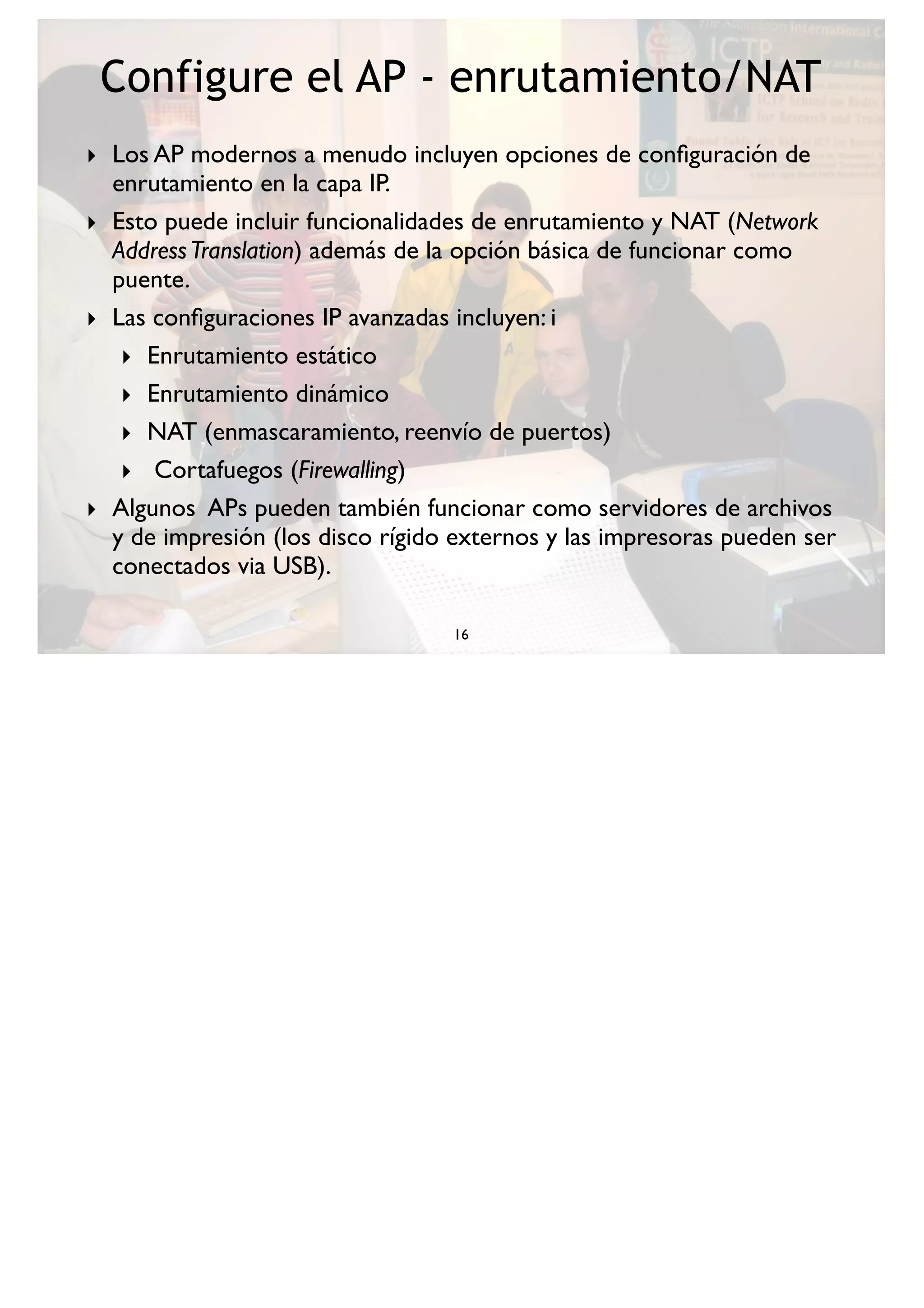 Configure el AP - enrutamiento/NAT
16
‣ Los AP modernos a menudo incluyen opciones de conﬁguración de
enrutamiento en la capa IP.
‣ Esto puede incluir funcionalidades de enrutamiento y NAT (Network
AddressTranslation) además de la opción básica de funcionar como
puente.
‣ Las conﬁguraciones IP avanzadas incluyen: i
‣ Enrutamiento estático
‣ Enrutamiento dinámico
‣ NAT (enmascaramiento, reenvío de puertos)
‣ Cortafuegos (Firewalling)
‣ Algunos APs pueden también funcionar como servidores de archivos
y de impresión (los disco rígido externos y las impresoras pueden ser
conectados via USB).
 
