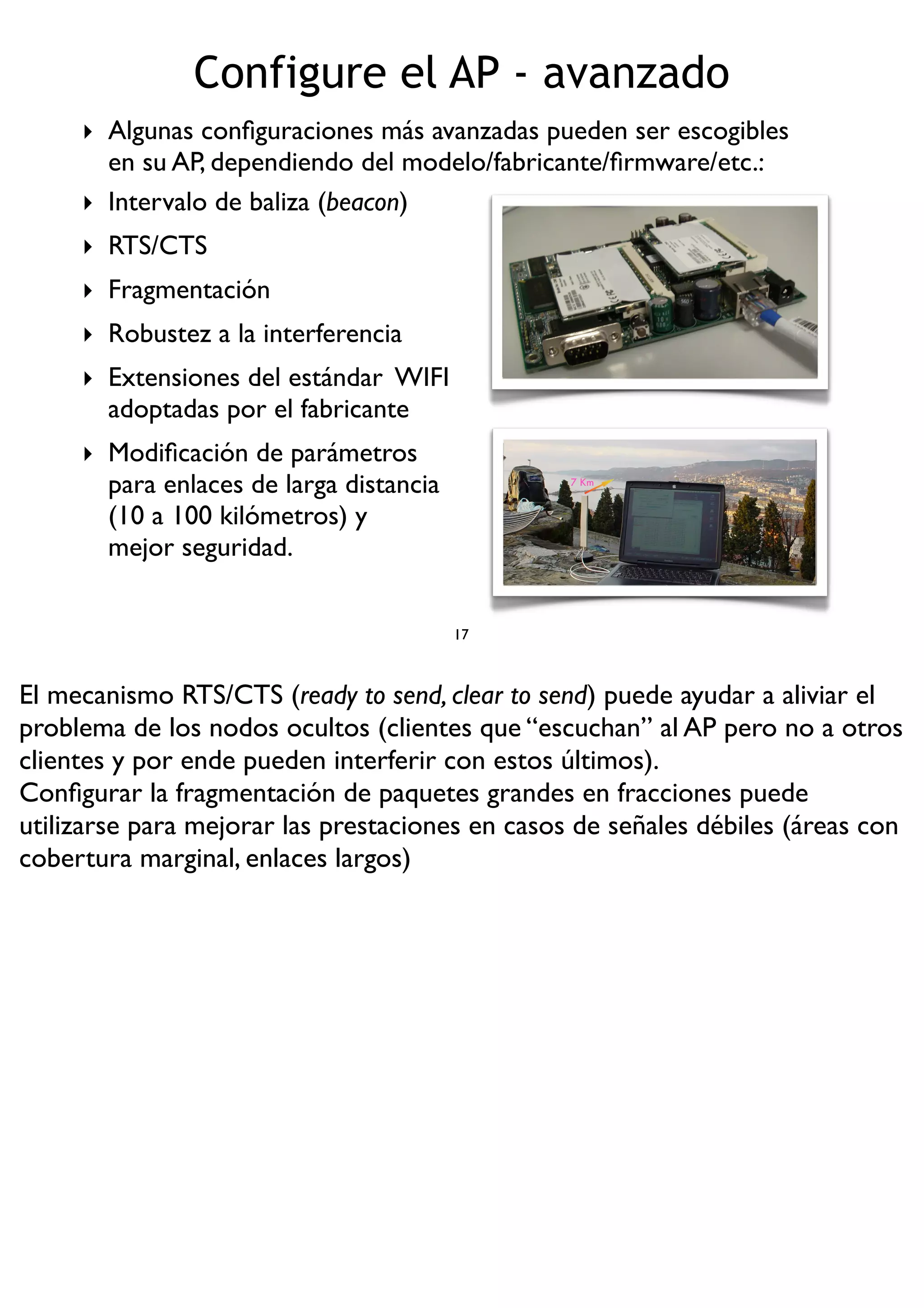 Configure el AP - avanzado
17
‣ Algunas conﬁguraciones más avanzadas pueden ser escogibles
en su AP, dependiendo del modelo/fabricante/ﬁrmware/etc.:
7 Km
‣ Intervalo de baliza (beacon)
‣ RTS/CTS
‣ Fragmentación
‣ Robustez a la interferencia
‣ Extensiones del estándar WIFI
adoptadas por el fabricante
‣ Modiﬁcación de parámetros
para enlaces de larga distancia
(10 a 100 kilómetros) y
mejor seguridad.
El mecanismo RTS/CTS (ready to send, clear to send) puede ayudar a aliviar el
problema de los nodos ocultos (clientes que “escuchan” al AP pero no a otros
clientes y por ende pueden interferir con estos últimos).
Conﬁgurar la fragmentación de paquetes grandes en fracciones puede
utilizarse para mejorar las prestaciones en casos de señales débiles (áreas con
cobertura marginal, enlaces largos)
 
