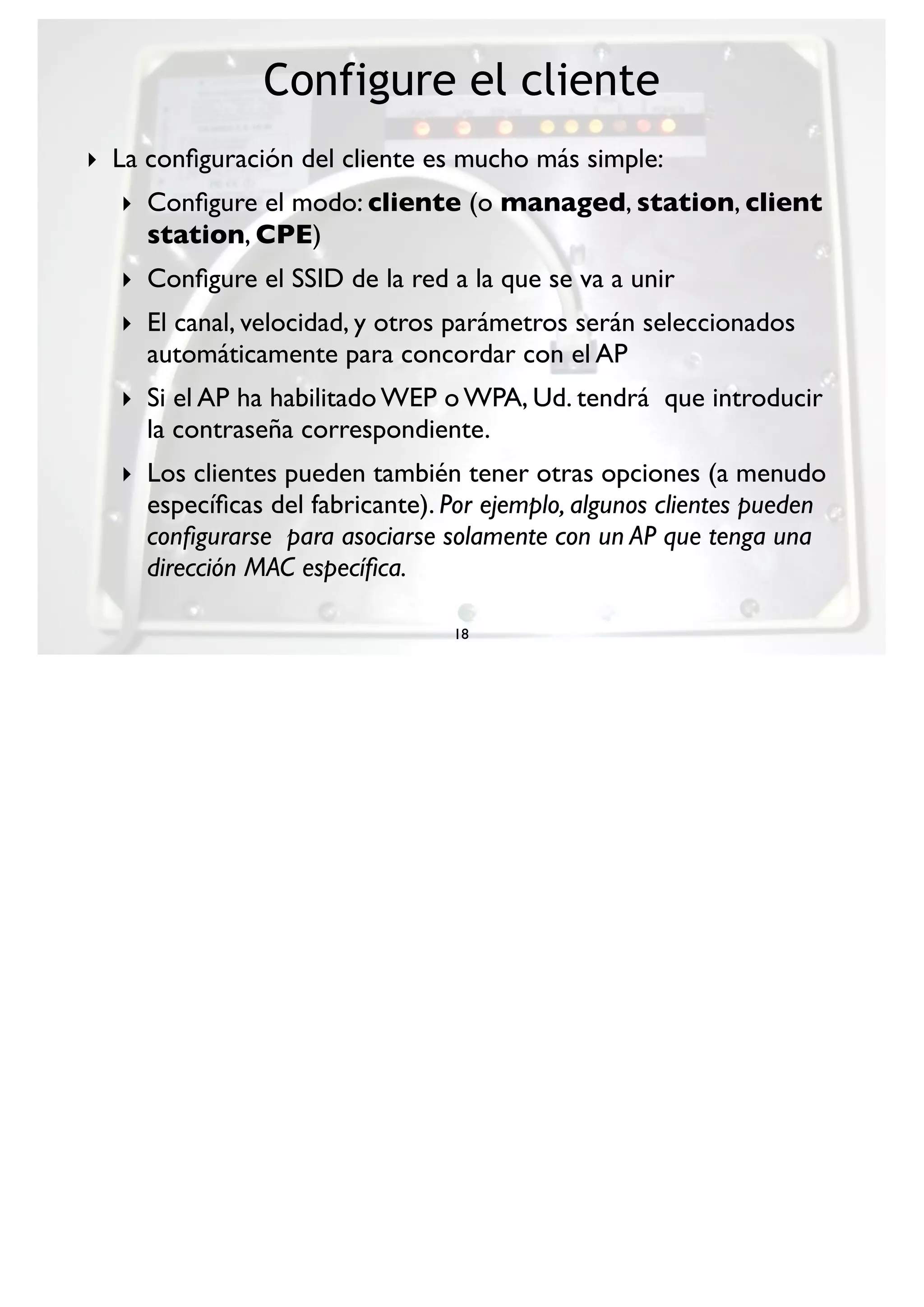 Configure el cliente
18
‣ La conﬁguración del cliente es mucho más simple:
‣ Conﬁgure el modo: cliente (o managed, station, client
station, CPE)
‣ Conﬁgure el SSID de la red a la que se va a unir
‣ El canal, velocidad, y otros parámetros serán seleccionados
automáticamente para concordar con el AP
‣ Si el AP ha habilitado WEP o WPA, Ud. tendrá que introducir
la contraseña correspondiente.
‣ Los clientes pueden también tener otras opciones (a menudo
especíﬁcas del fabricante). Por ejemplo, algunos clientes pueden
conﬁgurarse para asociarse solamente con un AP que tenga una
dirección MAC especíﬁca.
 