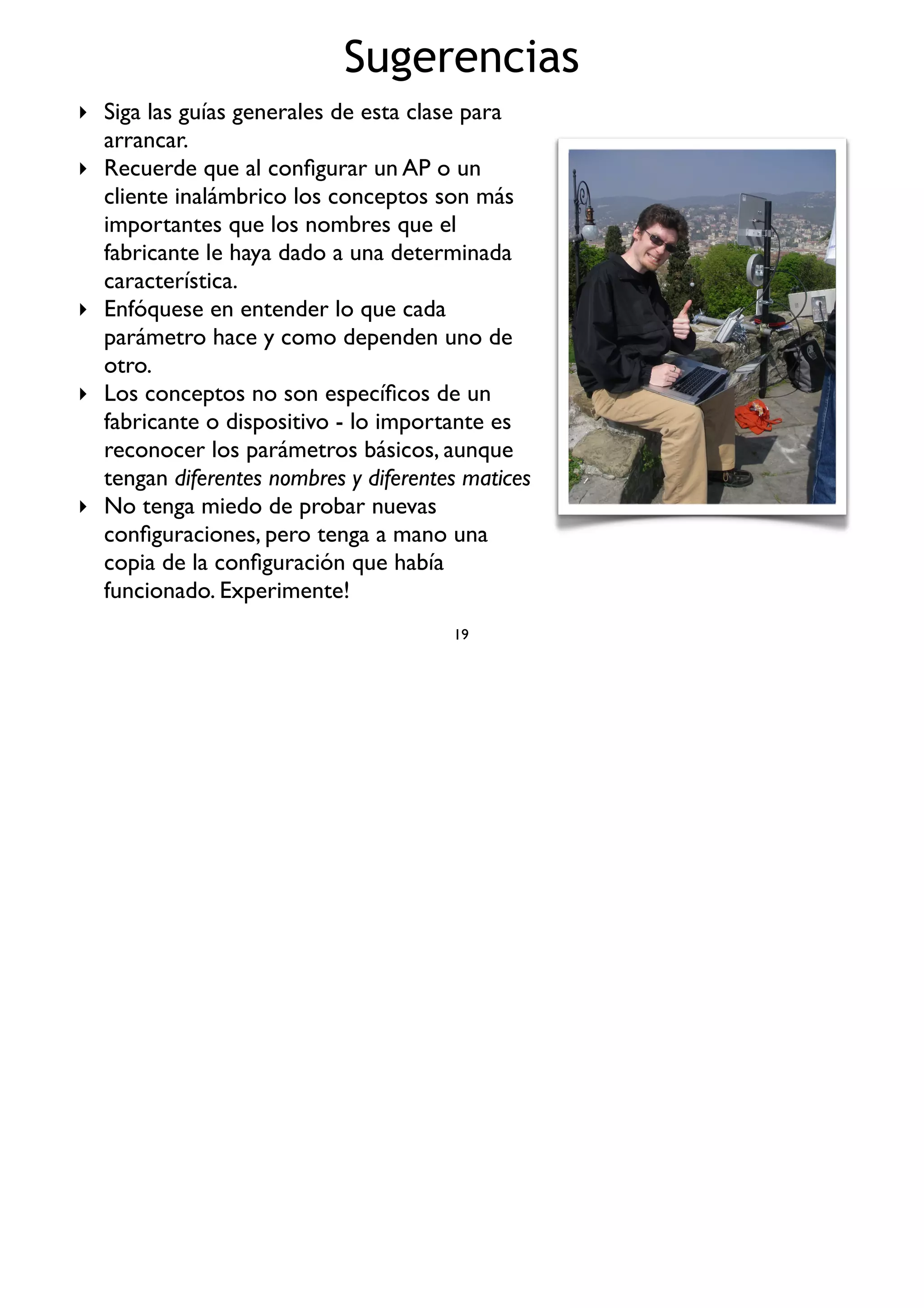 Sugerencias
19
‣ Siga las guías generales de esta clase para
arrancar.
‣ Recuerde que al conﬁgurar un AP o un
cliente inalámbrico los conceptos son más
importantes que los nombres que el
fabricante le haya dado a una determinada
característica.
‣ Enfóquese en entender lo que cada
parámetro hace y como dependen uno de
otro.
‣ Los conceptos no son especíﬁcos de un
fabricante o dispositivo - lo importante es
reconocer los parámetros básicos, aunque
tengan diferentes nombres y diferentes matices
‣ No tenga miedo de probar nuevas
conﬁguraciones, pero tenga a mano una
copia de la conﬁguración que había
funcionado. Experimente!
 