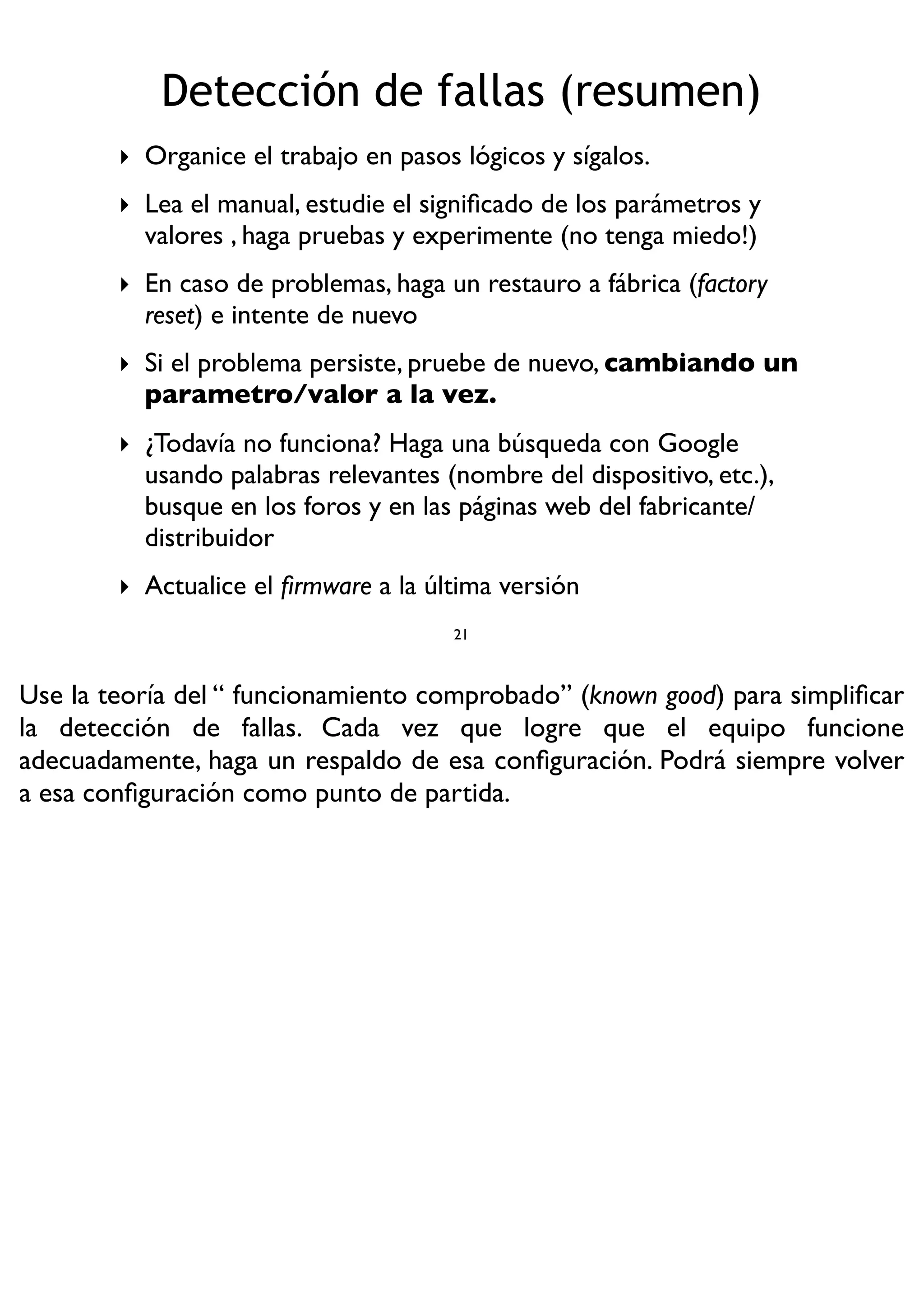 ‣ Organice el trabajo en pasos lógicos y sígalos.
‣ Lea el manual, estudie el signiﬁcado de los parámetros y
valores , haga pruebas y experimente (no tenga miedo!)
‣ En caso de problemas, haga un restauro a fábrica (factory
reset) e intente de nuevo
‣ Si el problema persiste, pruebe de nuevo, cambiando un
parametro/valor a la vez.
‣ ¿Todavía no funciona? Haga una búsqueda con Google
usando palabras relevantes (nombre del dispositivo, etc.),
busque en los foros y en las páginas web del fabricante/
distribuidor
‣ Actualice el ﬁrmware a la última versión
Detección de fallas (resumen)
21
Use la teoría del “ funcionamiento comprobado” (known good) para simpliﬁcar
la detección de fallas. Cada vez que logre que el equipo funcione
adecuadamente, haga un respaldo de esa conﬁguración. Podrá siempre volver
a esa conﬁguración como punto de partida.
 