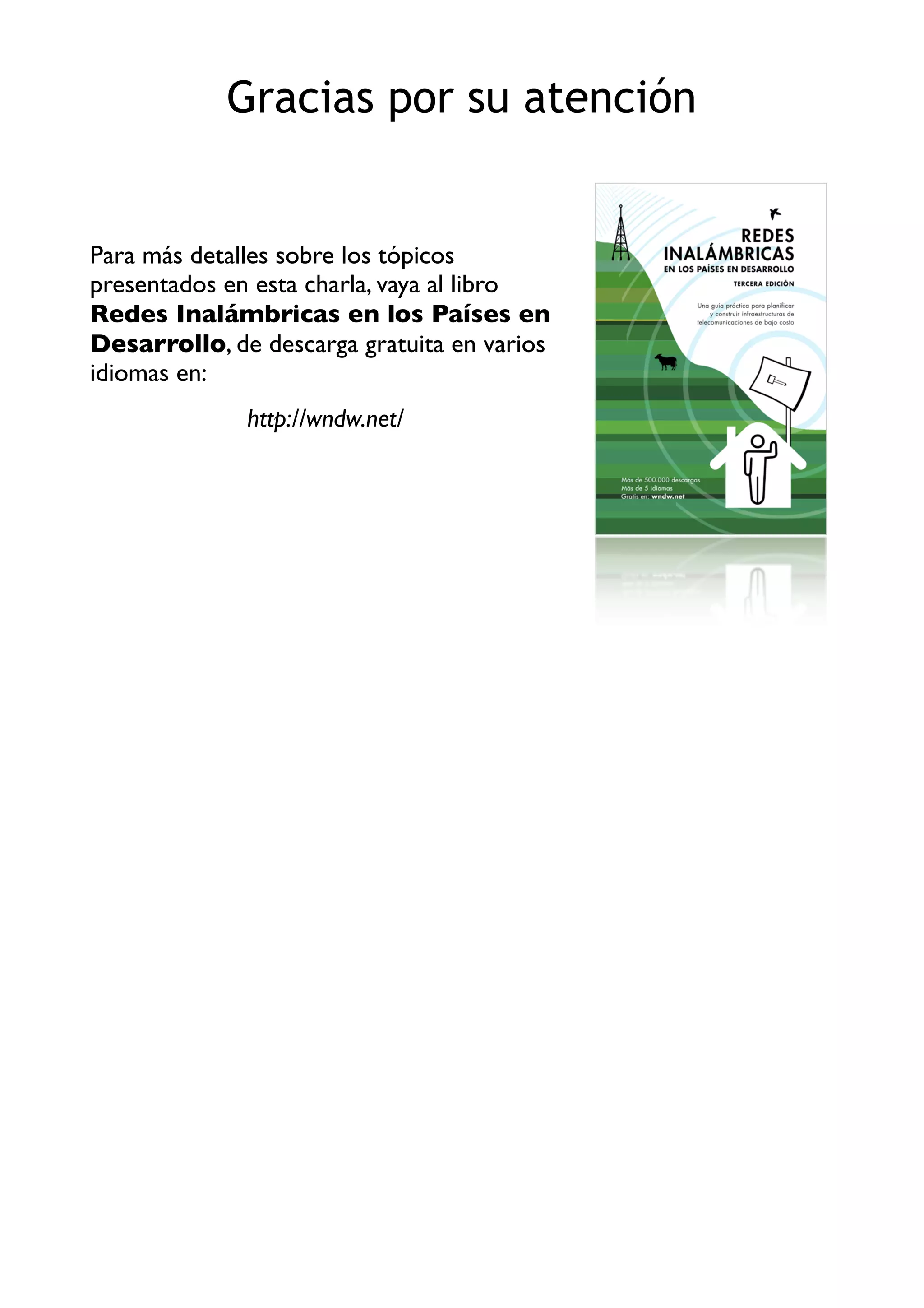 Para más detalles sobre los tópicos
presentados en esta charla, vaya al libro
Redes Inalámbricas en los Países en
Desarrollo, de descarga gratuita en varios
idiomas en:
http://wndw.net/
Gracias por su atención
 