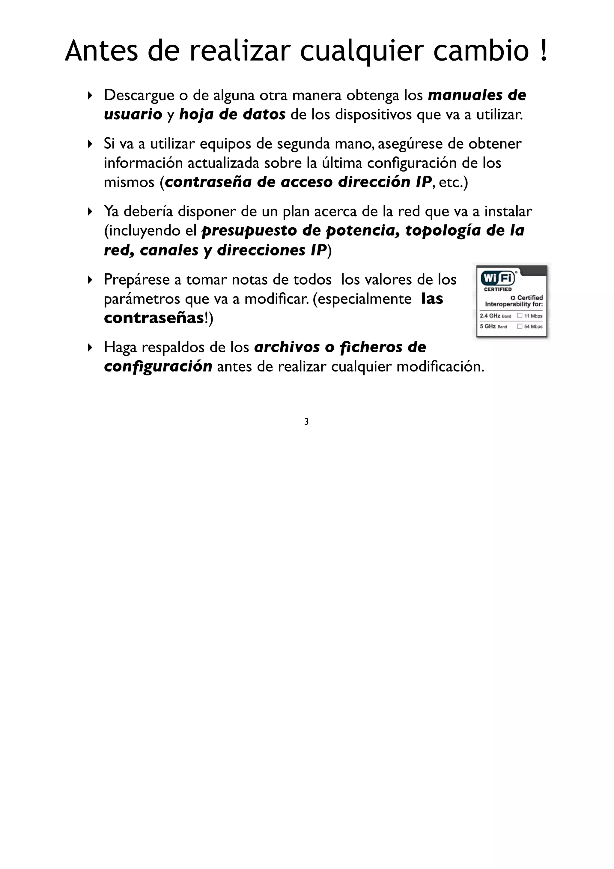 Antes de realizar cualquier cambio !
‣ Descargue o de alguna otra manera obtenga los manuales de
usuario y hoja de datos de los dispositivos que va a utilizar.
‣ Si va a utilizar equipos de segunda mano, asegúrese de obtener
información actualizada sobre la última conﬁguración de los
mismos (contraseña de acceso dirección IP, etc.)
‣ Ya debería disponer de un plan acerca de la red que va a instalar
(incluyendo el presupuesto de potencia, topología de la
red, canales y direcciones IP)
‣ Prepárese a tomar notas de todos los valores de los
parámetros que va a modiﬁcar. (especialmente las
contraseñas!)
‣ Haga respaldos de los archivos o ﬁcheros de
conﬁguración antes de realizar cualquier modiﬁcación.
3
 